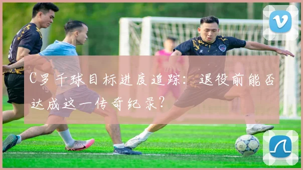 C罗千球目标进度追踪:退役前能否达成这一传奇纪录?