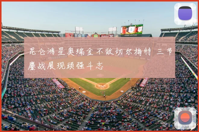 昆仑鸿星奥瑞金不敌切尔梅特 三节鏖战展现顽强斗志