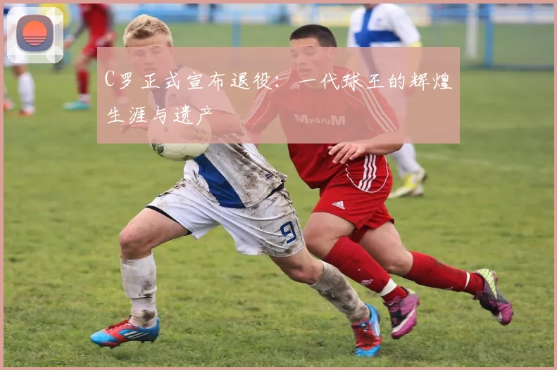 C罗正式宣布退役：一代球王的辉煌生涯与遗产