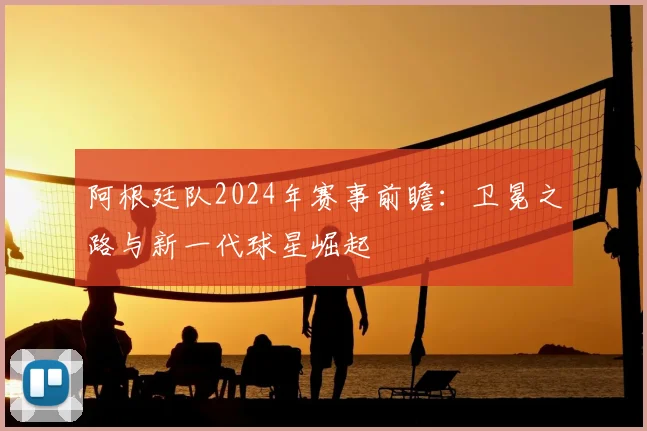 阿根廷队2024年赛事前瞻：卫冕之路与新一代球星崛起