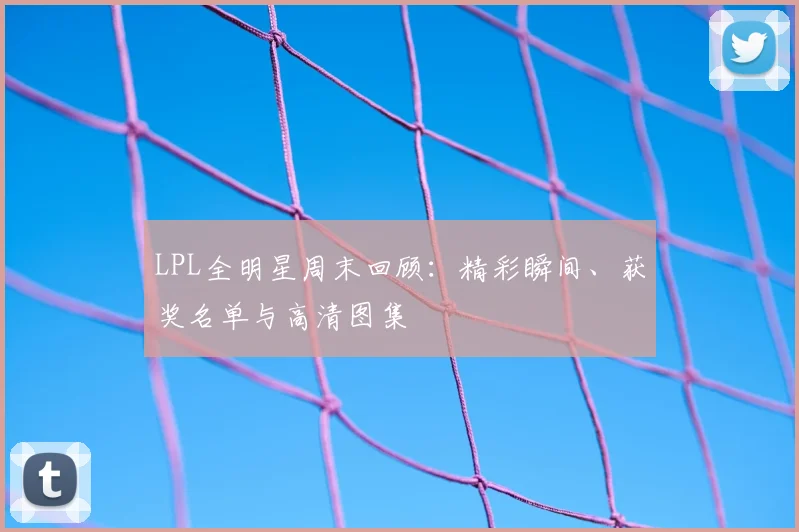 LPL全明星周末回顾：精彩瞬间、获奖名单与高清图集