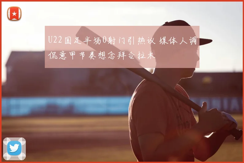 U22国足半场0射门引热议 媒体人调侃意甲节奏想念拜合拉木