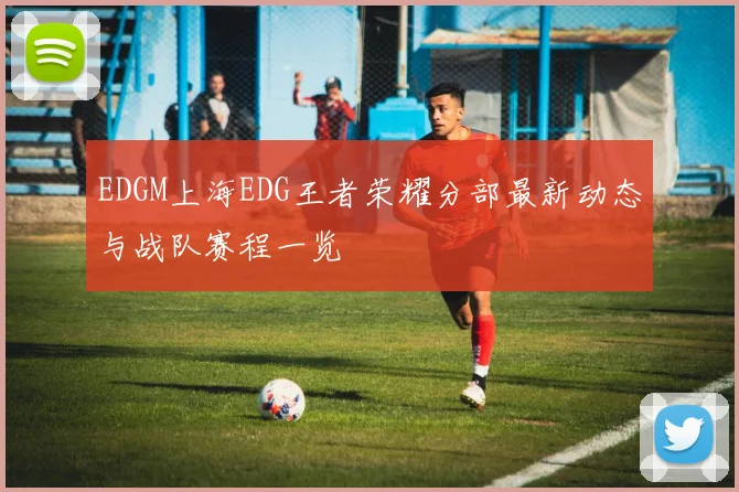 EDGM上海EDG王者荣耀分部最新动态与战队赛程一览