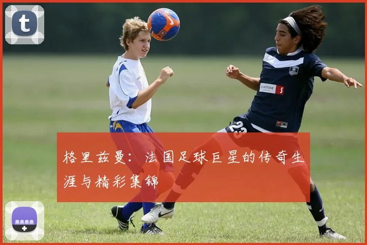 格里兹曼：法国足球巨星的传奇生涯与精彩集锦
