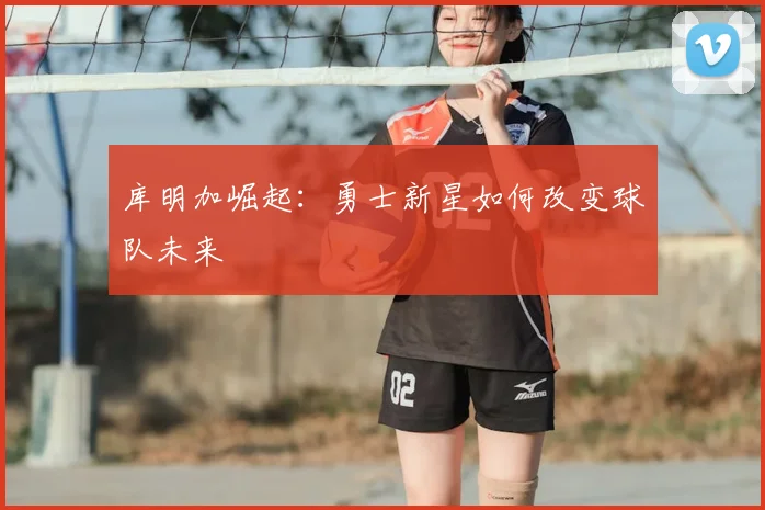 库明加崛起：勇士新星如何改变球队未来