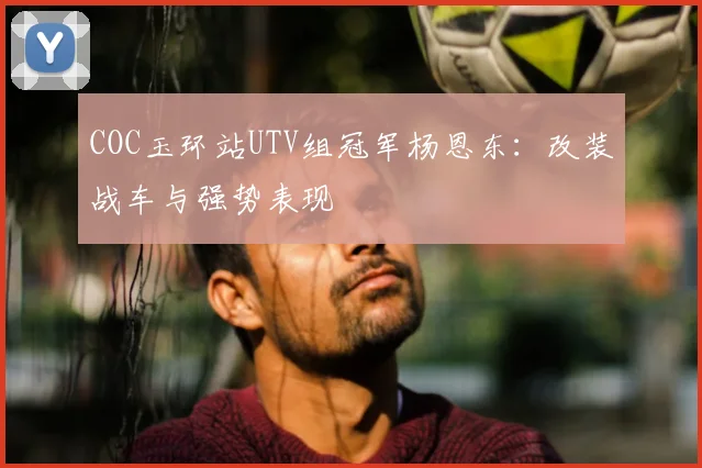 COC玉环站UTV组冠军杨恩东：改装战车与强势表现