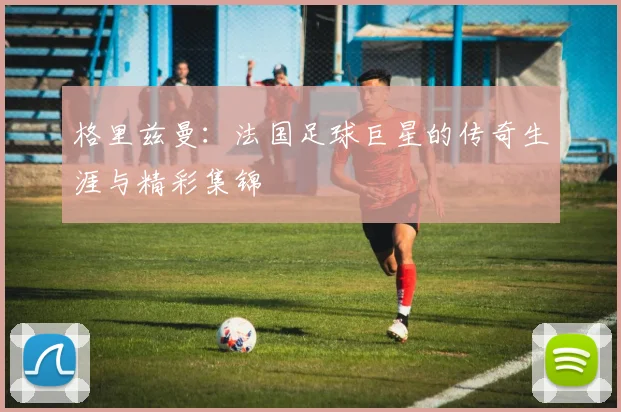 格里兹曼：法国足球巨星的传奇生涯与精彩集锦
