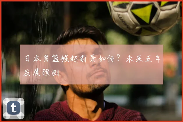 日本男篮崛起前景如何？未来五年发展预测