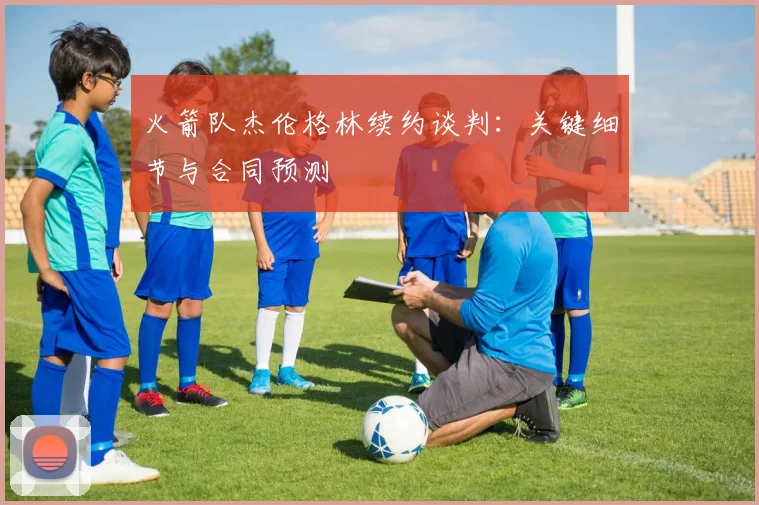火箭队杰伦格林续约谈判：关键细节与合同预测