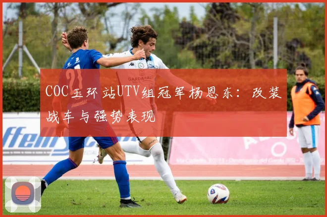 COC玉环站UTV组冠军杨恩东：改装战车与强势表现