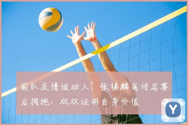 前队友情谊动人！张镇麟高诗岩赛后拥抱，双双证明自身价值