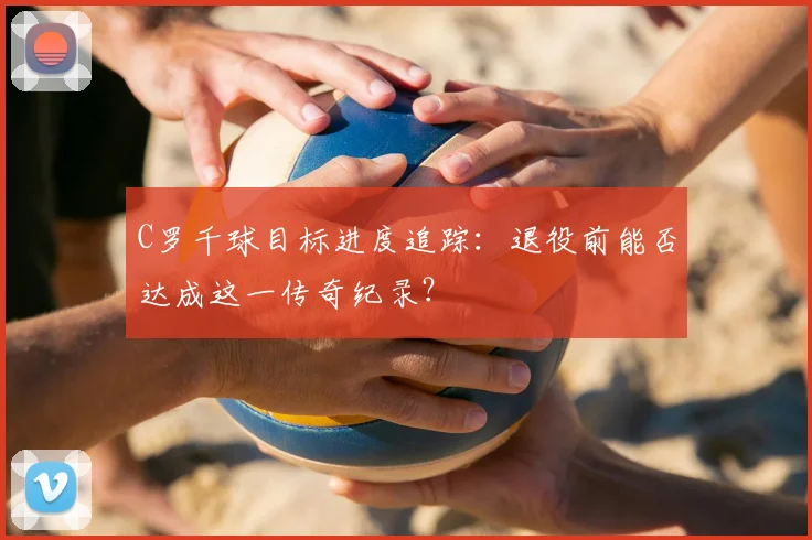 C罗千球目标进度追踪:退役前能否达成这一传奇纪录?