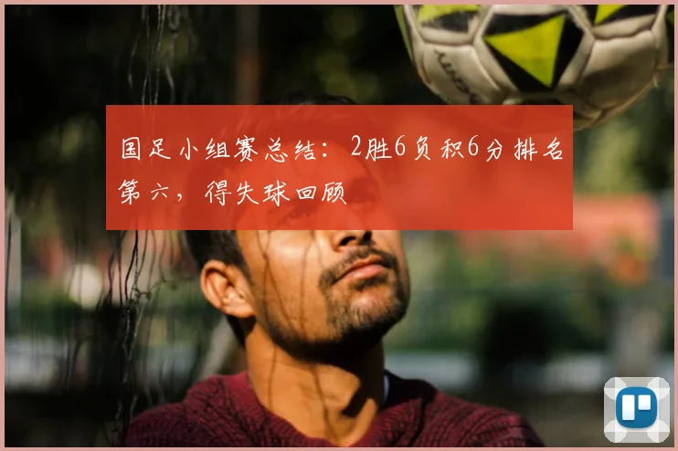 国足小组赛总结：2胜6负积6分排名第六，得失球回顾