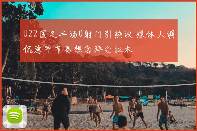 U22国足半场0射门引热议 媒体人调侃意甲节奏想念拜合拉木