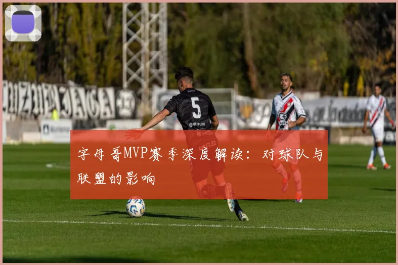字母哥MVP赛季深度解读：对球队与联盟的影响