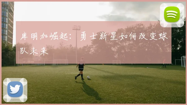 库明加崛起：勇士新星如何改变球队未来