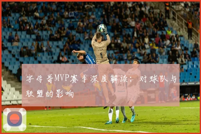 字母哥MVP赛季深度解读：对球队与联盟的影响