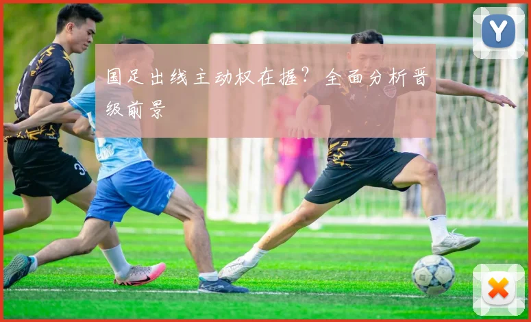 国足出线主动权在握？全面分析晋级前景