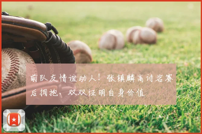前队友情谊动人！张镇麟高诗岩赛后拥抱，双双证明自身价值